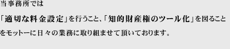 「適切な料金設定」を行うこと、「知的財産権のツール化」を図ることをモットーに日々の業務に取り組ませて頂いております。