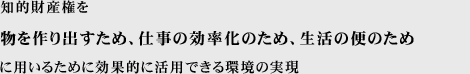 知的財産権を、物を作り出すため、あるいは仕事をはかどらせるため、また生活の便のために用いるために効果的に活用できる環境の実現